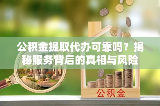 巧家公积金提取代办可靠吗？揭秘服务背后的真相与风险