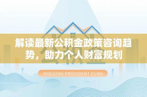 巧家解读最新公积金政策咨询趋势，助力个人财富规划