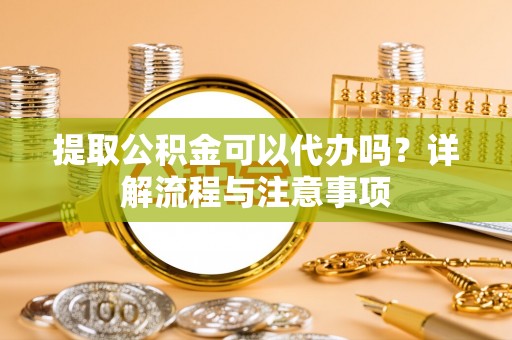 巧家提取公积金可以代办吗？详解流程与注意事项
