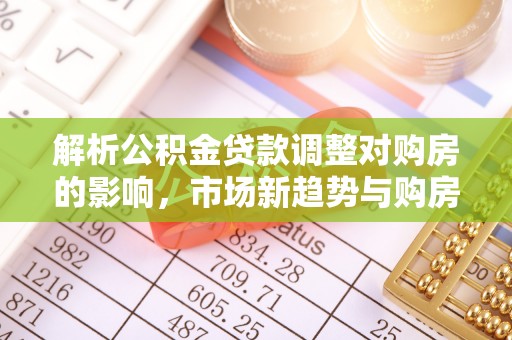 巧家解析公积金贷款调整对购房的影响，市场新趋势与购房者策略