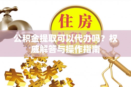 巧家公积金提取可以代办吗？权威解答与操作指南