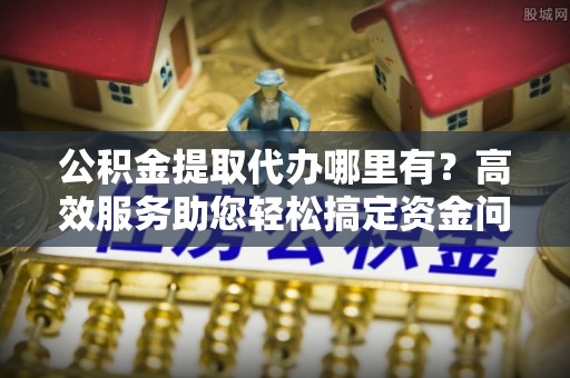 巧家公积金提取代办哪里有？高效服务助您轻松搞定资金问题