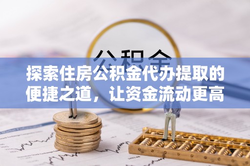巧家探索住房公积金代办提取的便捷之道，让资金流动更高效