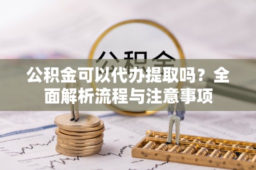 巧家公积金可以代办提取吗？全面解析流程与注意事项
