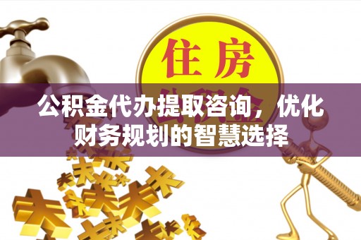 巧家公积金代办提取咨询，优化财务规划的智慧选择