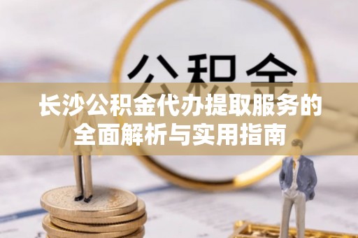 巧家长沙公积金代办提取服务的全面解析与实用指南