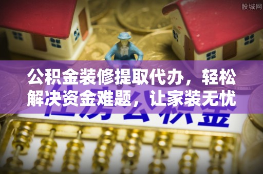 巧家公积金装修提取代办，轻松解决资金难题，让家装无忧