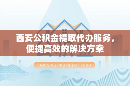 巧家西安公积金提取代办服务，便捷高效的解决方案