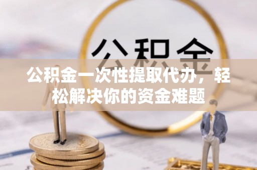 巧家公积金一次性提取代办，轻松解决你的资金难题