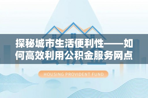 巧家探秘城市生活便利性——如何高效利用公积金服务网点查询工具