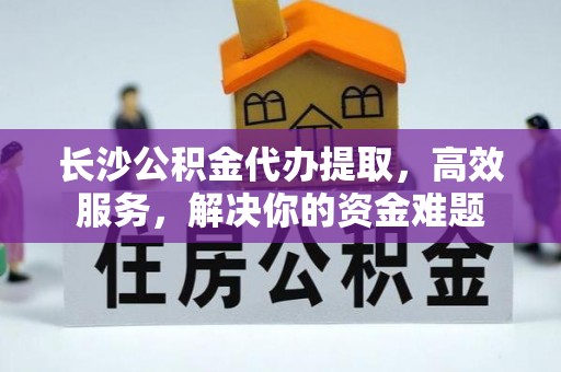 巧家长沙公积金代办提取，高效服务，解决你的资金难题