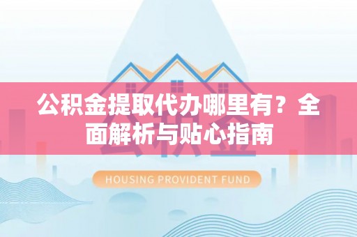巧家公积金提取代办哪里有？全面解析与贴心指南