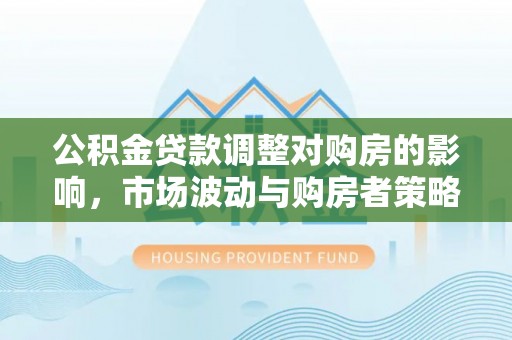 巧家公积金贷款调整对购房的影响，市场波动与购房者策略解析