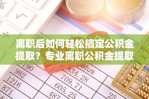 巧家离职后如何轻松搞定公积金提取？专业离职公积金提取代办服务来帮你