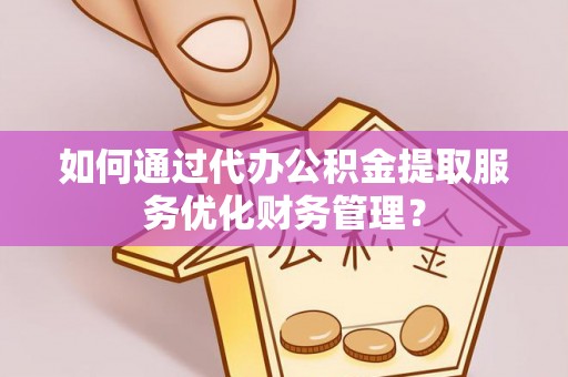 巧家如何通过代办公积金提取服务优化财务管理？