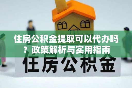 巧家住房公积金提取可以代办吗？政策解析与实用指南