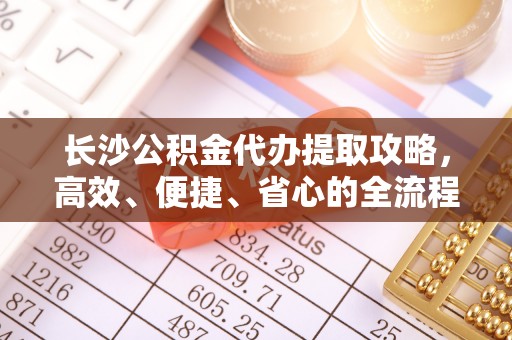 巧家长沙公积金代办提取攻略，高效、便捷、省心的全流程解析