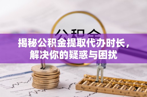 巧家揭秘公积金提取代办时长，解决你的疑惑与困扰