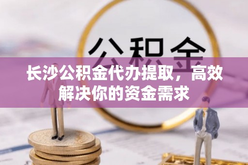 巧家长沙公积金代办提取，高效解决你的资金需求