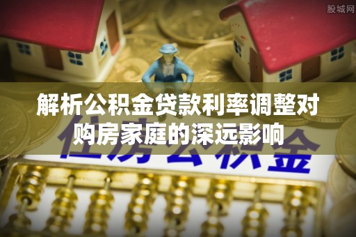 巧家解析公积金贷款利率调整对购房家庭的深远影响