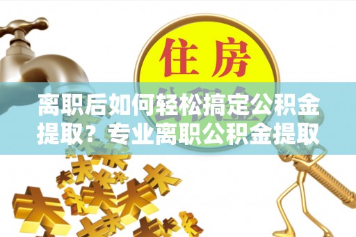 巧家离职后如何轻松搞定公积金提取？专业离职公积金提取代办服务助你一臂之力