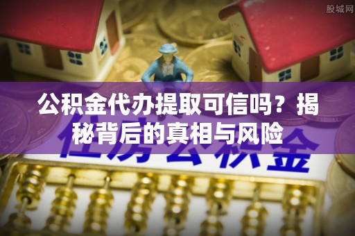 巧家公积金代办提取可信吗？揭秘背后的真相与风险