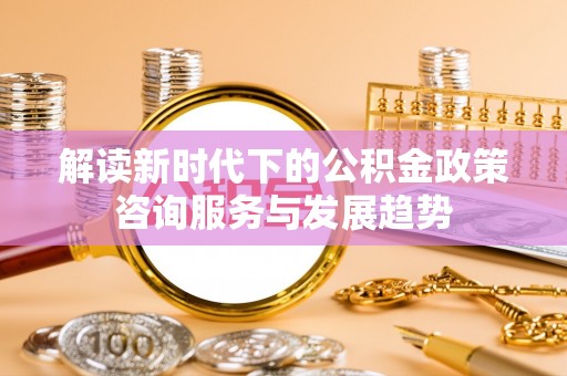 巧家解读新时代下的公积金政策咨询服务与发展趋势
