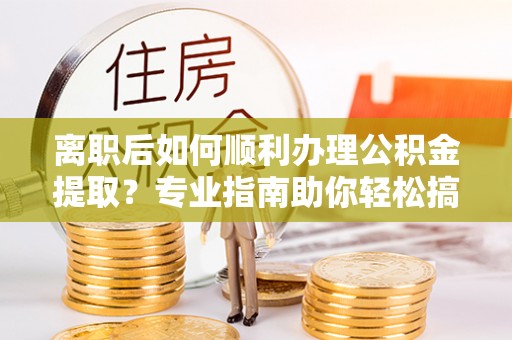 巧家离职后如何顺利办理公积金提取？专业指南助你轻松搞定