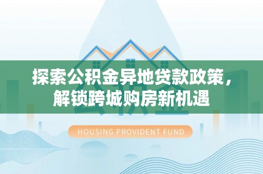 巧家探索公积金异地贷款政策，解锁跨城购房新机遇