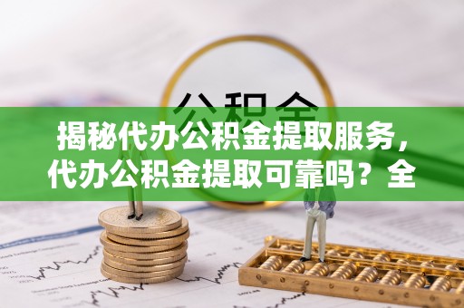 巧家揭秘代办公积金提取服务，代办公积金提取可靠吗？全面分析与选择指南