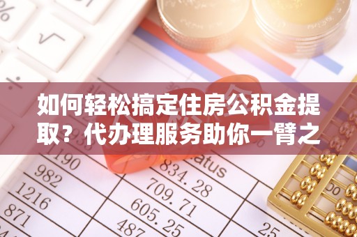 巧家如何轻松搞定住房公积金提取？代办理服务助你一臂之力