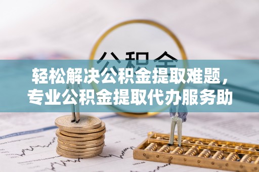 巧家轻松解决公积金提取难题，专业公积金提取代办服务助您无忧